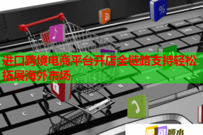 进口跨境电商平台开店全链路支持轻松拓展海外市场