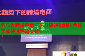 亚马逊跨境电商广东开店轻松触达全球买家快速物流支持