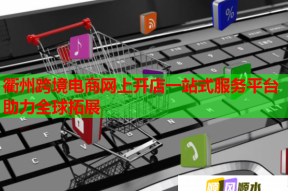 衢州跨境电商网上开店一站式服务平台助力全球拓展