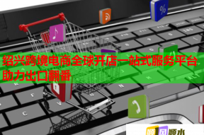 绍兴跨境电商全球开店一站式服务平台助力出口翻番