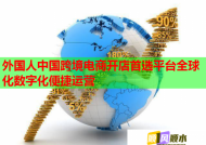 外国人中国跨境电商开店首选平台全球化数字化便捷运营