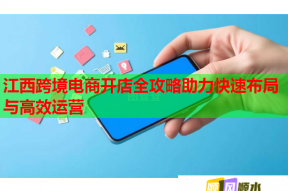 江西跨境电商开店全攻略助力快速布局与高效运营