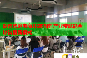 湖南跨境电商开店指南 产业带赋能全球销售新模式