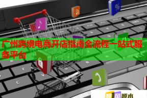 广州跨境电商开店指南全流程一站式服务平台