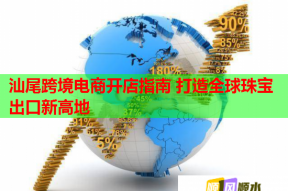 汕尾跨境电商开店指南 打造全球珠宝出口新高地