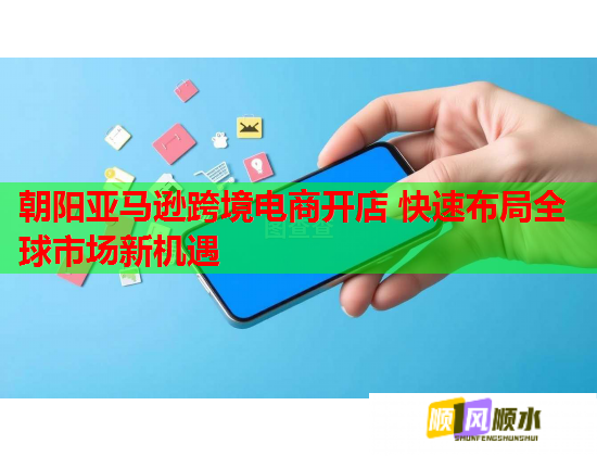 朝阳亚马逊跨境电商开店 快速布局全球市场新机遇  第1张